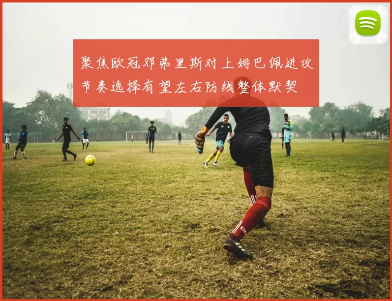 聚焦欧冠邓弗里斯对上姆巴佩进攻节奏选择有望左右防线整体默契