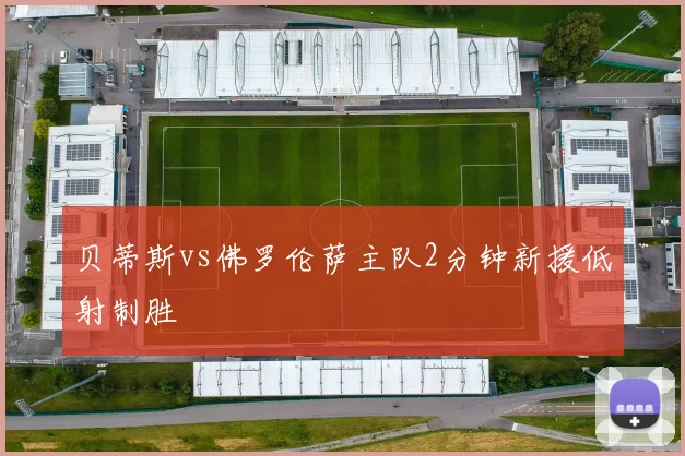 贝蒂斯vs佛罗伦萨主队2分钟新援低射制胜