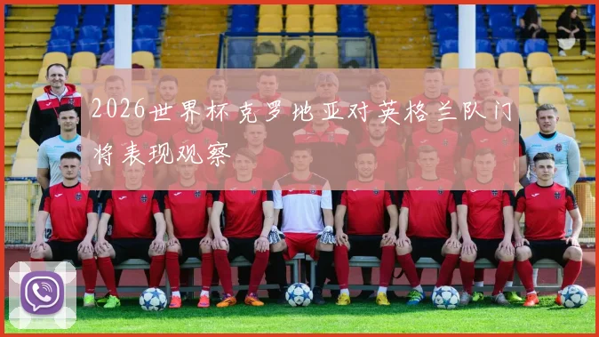 2026世界杯克罗地亚对英格兰队门将表现观察