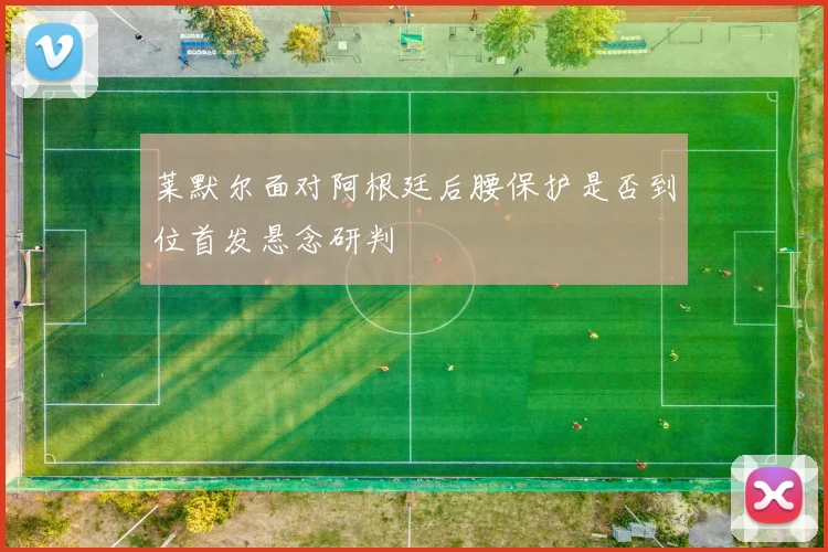 莱默尔面对阿根廷后腰保护是否到位首发悬念研判