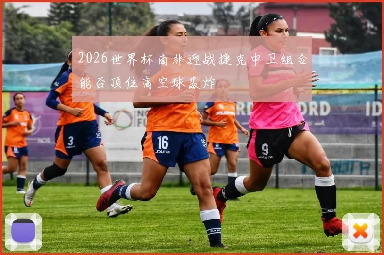 2026世界杯南非迎战捷克中卫组合能否顶住高空球轰炸