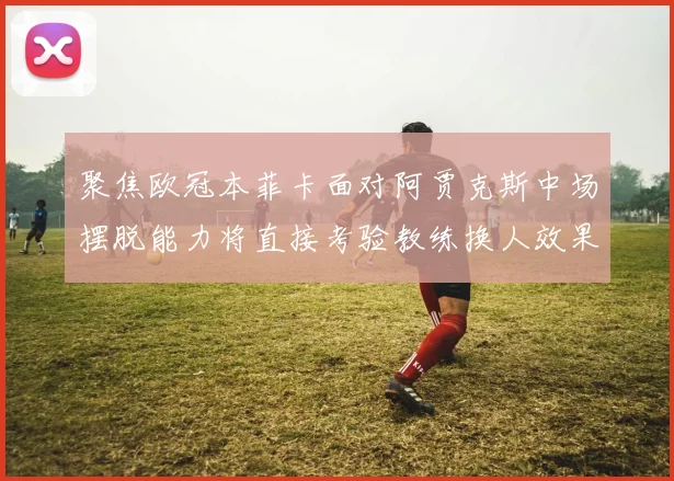 聚焦欧冠本菲卡面对阿贾克斯中场摆脱能力将直接考验教练换人效果