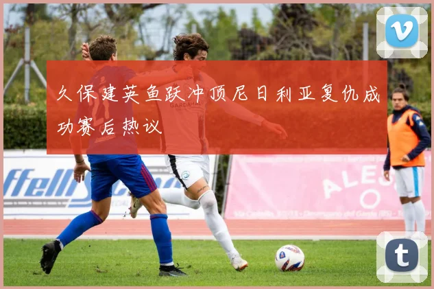 久保建英鱼跃冲顶尼日利亚复仇成功赛后热议