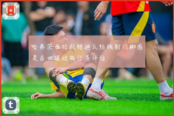 哈弗茨面对科特迪瓦防线射门脚感是否回暖边路任务评估