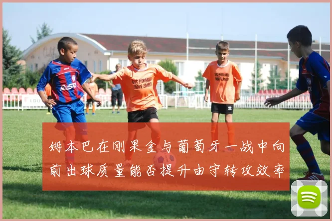 姆本巴在刚果金与葡萄牙一战中向前出球质量能否提升由守转攻效率
