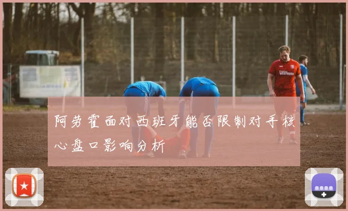 阿劳霍面对西班牙能否限制对手核心盘口影响分析
