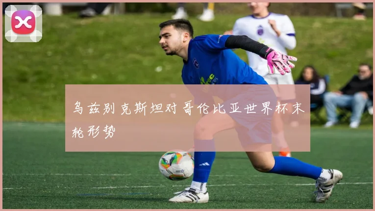 乌兹别克斯坦对哥伦比亚世界杯末轮形势