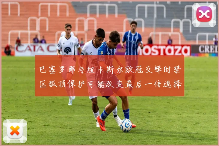 巴塞罗那与纽卡斯尔欧冠交锋时禁区弧顶保护可能改变最后一传选择