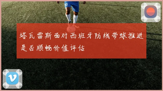 塔瓦雷斯面对西班牙防线带球推进是否顺畅价值评估
