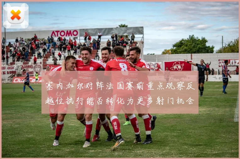 塞内加尔对阵法国赛前重点观察反越位执行能否转化为更多射门机会