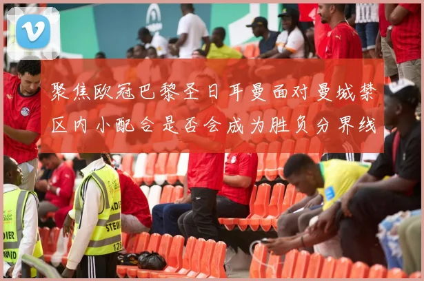 聚焦欧冠巴黎圣日耳曼面对曼城禁区内小配合是否会成为胜负分界线