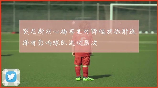 突尼斯核心梅布里对阵瑞典远射选择将影响球队进攻层次