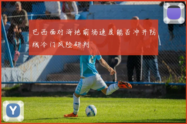巴西面对海地前场速度能否冲开防线冷门风险研判