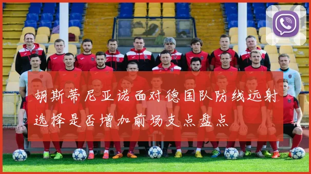 胡斯蒂尼亚诺面对德国队防线远射选择是否增加前场支点盘点