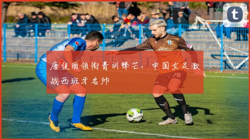 唐佳丽领衔青训锋芒，中国女足激战西班牙名帅
