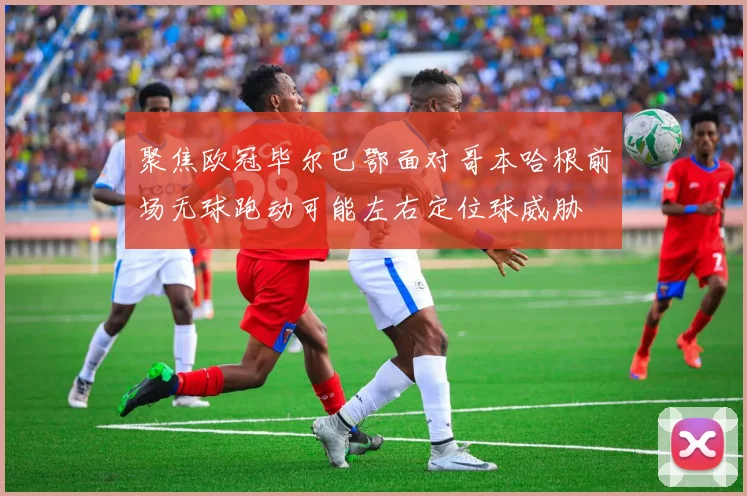 聚焦欧冠毕尔巴鄂面对哥本哈根前场无球跑动可能左右定位球威胁