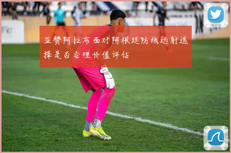 亚赞阿拉布面对阿根廷防线远射选择是否合理价值评估