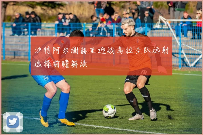 沙特阿尔谢赫里迎战乌拉圭队远射选择前瞻解读