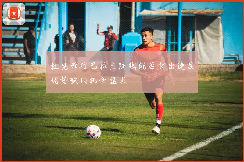 杜克面对巴拉圭防线能否打出速度优势破门机会盘点