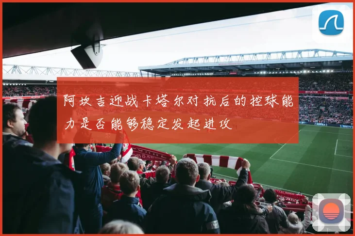 阿坎吉迎战卡塔尔对抗后的控球能力是否能够稳定发起进攻