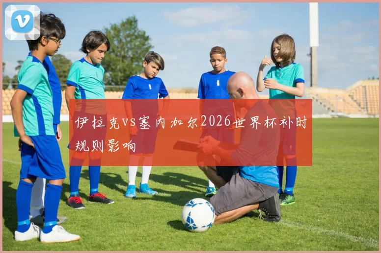 伊拉克vs塞内加尔2026世界杯补时规则影响