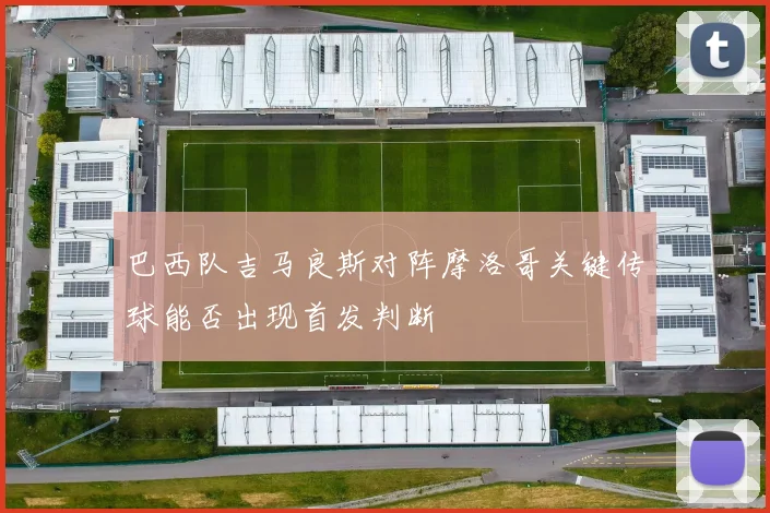 巴西队吉马良斯对阵摩洛哥关键传球能否出现首发判断
