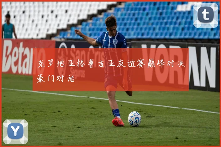 克罗地亚格鲁吉亚友谊赛巅峰对决豪门对话