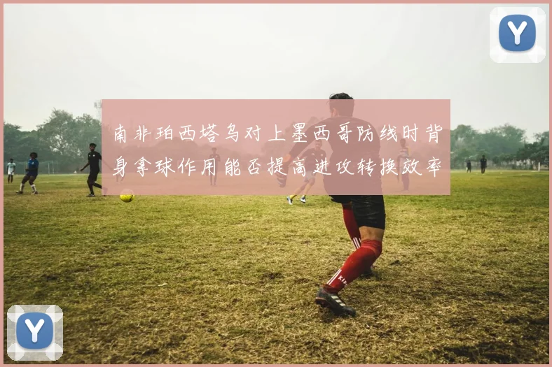 南非珀西塔乌对上墨西哥防线时背身拿球作用能否提高进攻转换效率