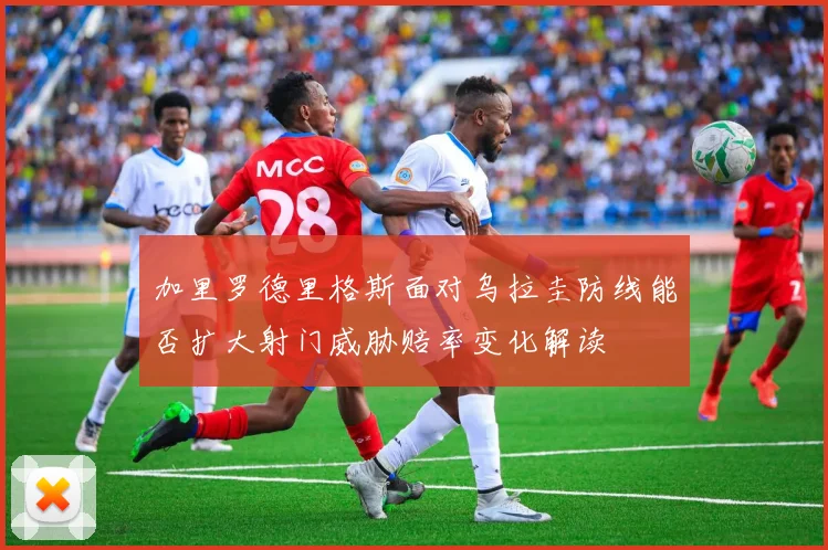 加里罗德里格斯面对乌拉圭防线能否扩大射门威胁赔率变化解读