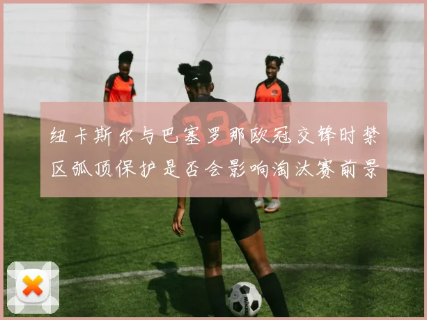 纽卡斯尔与巴塞罗那欧冠交锋时禁区弧顶保护是否会影响淘汰赛前景
