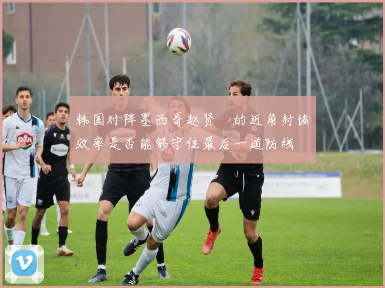 韩国对阵墨西哥赵贤祐的近角封堵效率是否能够守住最后一道防线